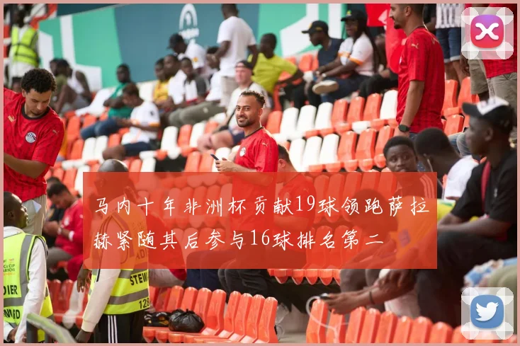马内十年非洲杯贡献19球领跑萨拉赫紧随其后参与16球排名第二