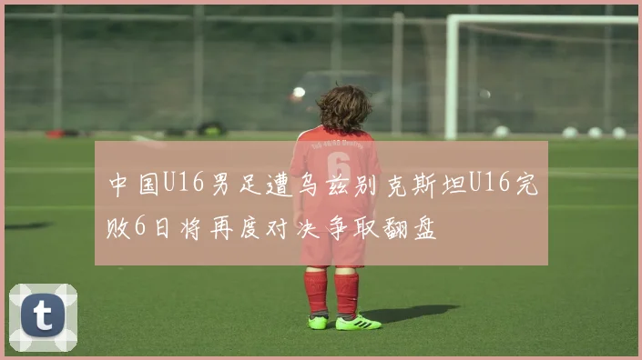 中国U16男足遭乌兹别克斯坦U16完败6日将再度对决争取翻盘