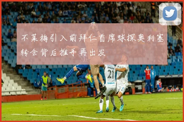 不莱梅引入前拜仁首席球探奥利塞转会背后推手再出发