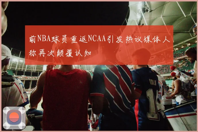 前NBA球员重返NCAA引发热议媒体人称再次颠覆认知