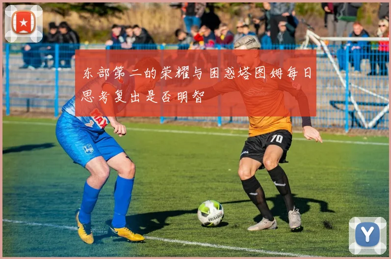 东部第二的荣耀与困惑塔图姆每日思考复出是否明智