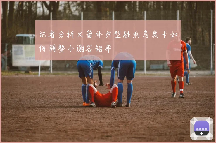 记者分析火箭非典型胜利乌度卡如何调整小谢容错率